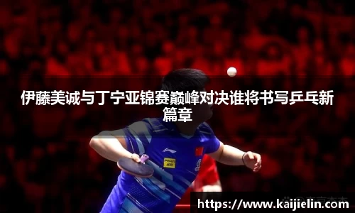伊藤美诚与丁宁亚锦赛巅峰对决谁将书写乒乓新篇章